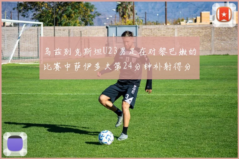 乌兹别克斯坦U23男足在对黎巴嫩的比赛中萨伊多夫第24分钟补射得分领先1-0