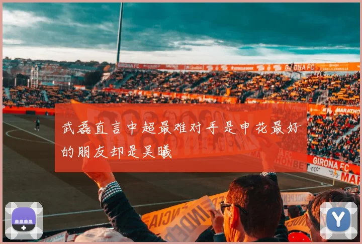武磊直言中超最难对手是申花最好的朋友却是吴曦