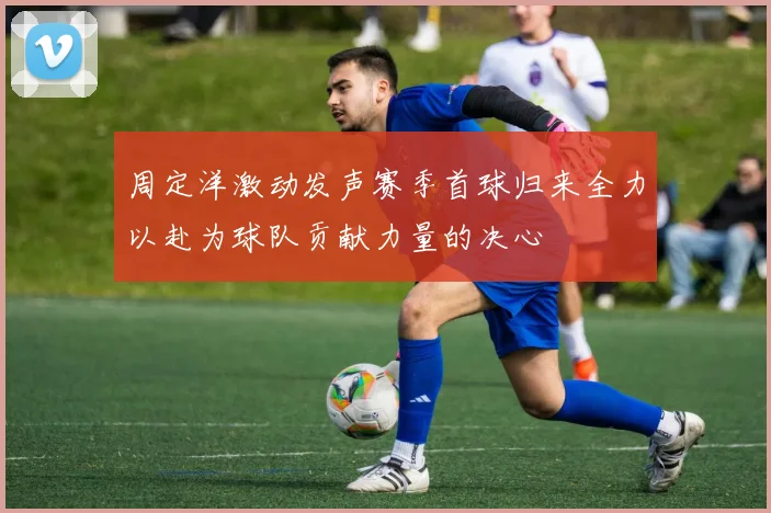 周定洋激动发声赛季首球归来全力以赴为球队贡献力量的决心