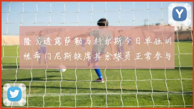 隆戈透露萨勒马科尔斯今日单独训练希门尼斯缺席其余球员正常参与训练