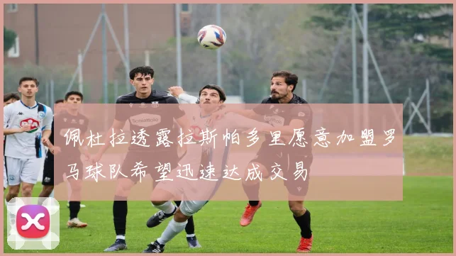 佩杜拉透露拉斯帕多里愿意加盟罗马球队希望迅速达成交易