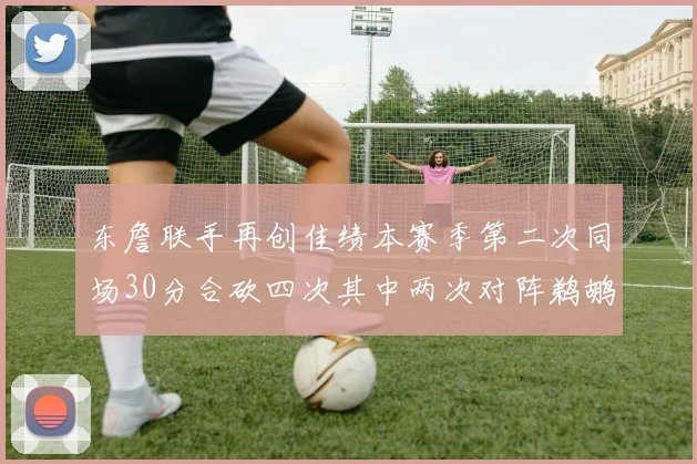 东詹联手再创佳绩本赛季第二次同场30分合砍四次其中两次对阵鹈鹕
