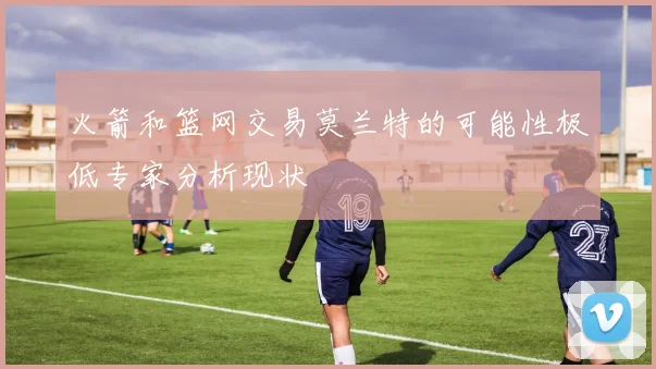 火箭和篮网交易莫兰特的可能性极低专家分析现状