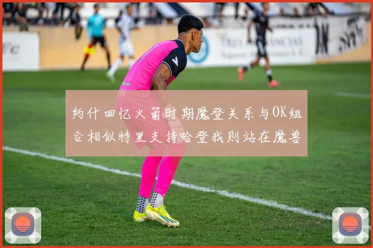 约什回忆火箭时期魔登关系与OK组合相似特里支持哈登我则站在魔兽一边