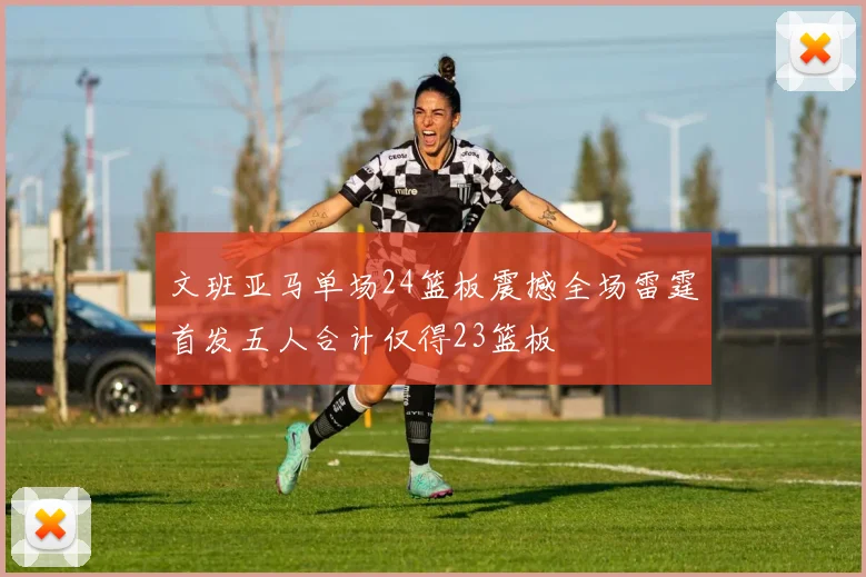 文班亚马单场24篮板震撼全场雷霆首发五人合计仅得23篮板