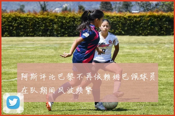 阿斯评论巴黎不再依赖姆巴佩球员在队期间风波频繁