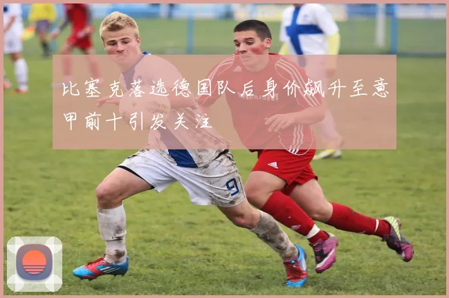 比塞克落选德国队后身价飙升至意甲前十引发关注