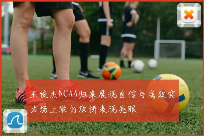 王俊杰NCAA归来展现自信与高效实力场上敢打敢拼表现亮眼