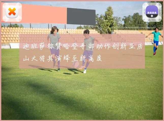 迪班萨称赞哈登手部动作创新亚历山大将其演绎至新高度