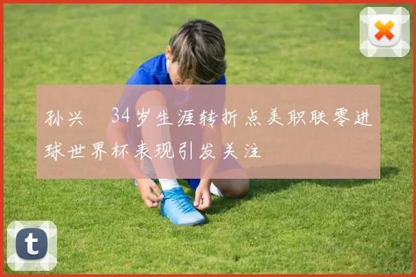 孙兴慜34岁生涯转折点美职联零进球世界杯表现引发关注