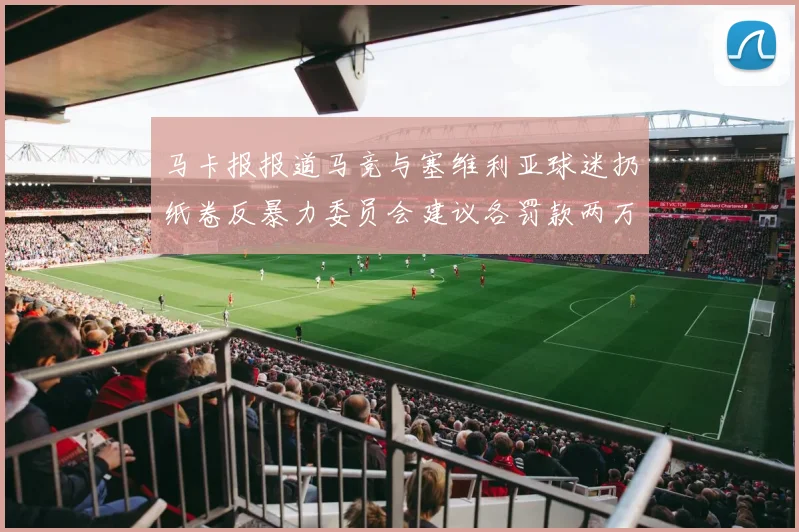 马卡报报道马竞与塞维利亚球迷扔纸卷反暴力委员会建议各罚款两万欧元