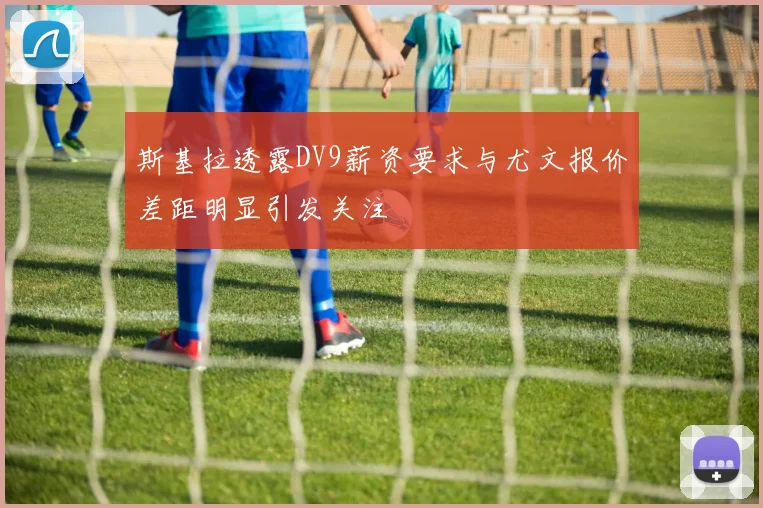 斯基拉透露DV9薪资要求与尤文报价差距明显引发关注