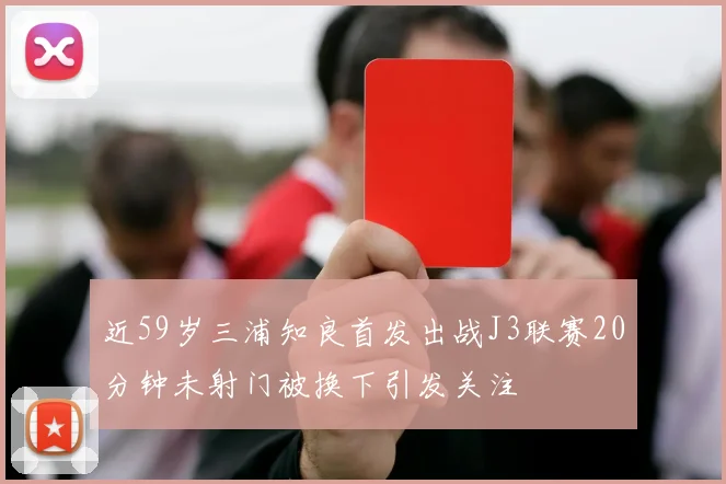 近59岁三浦知良首发出战J3联赛20分钟未射门被换下引发关注