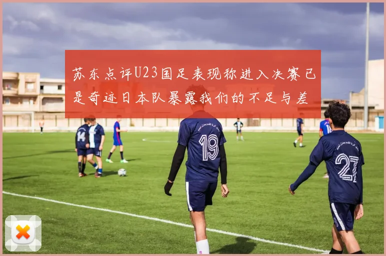 苏东点评U23国足表现称进入决赛已是奇迹日本队暴露我们的不足与差距