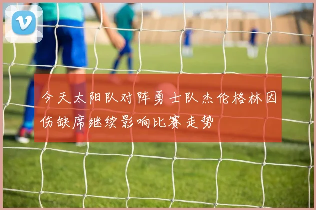 今天太阳队对阵勇士队杰伦格林因伤缺席继续影响比赛走势