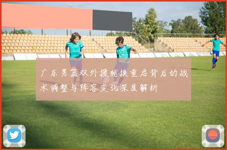 广东男篮双外援轮换重启背后的战术调整与阵容变化深度解析