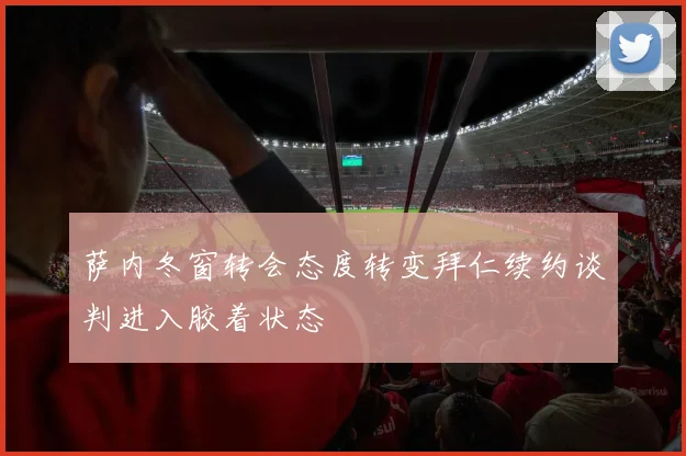 萨内冬窗转会态度转变拜仁续约谈判进入胶着状态