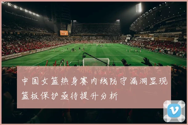 中国女篮热身赛内线防守漏洞显现篮板保护亟待提升分析