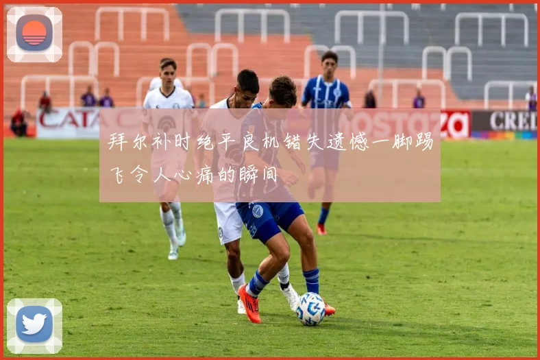 拜尔补时绝平良机错失遗憾一脚踢飞令人心痛的瞬间