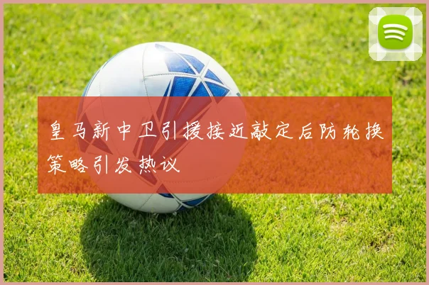 皇马新中卫引援接近敲定后防轮换策略引发热议