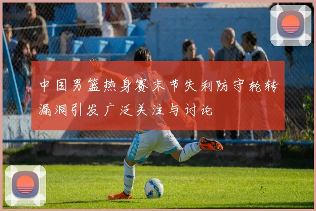 中国男篮热身赛末节失利防守轮转漏洞引发广泛关注与讨论