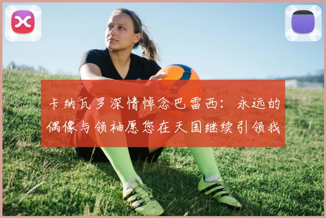 卡纳瓦罗深情悼念巴雷西：永远的偶像与领袖愿您在天国继续引领我们