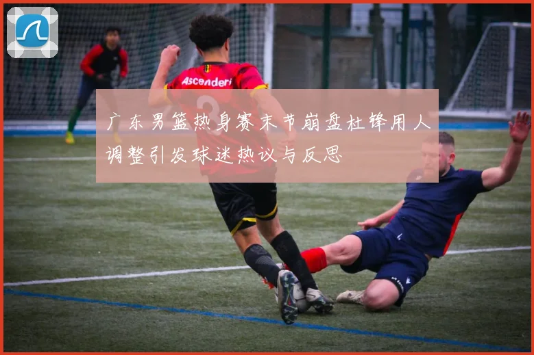 广东男篮热身赛末节崩盘杜锋用人调整引发球迷热议与反思