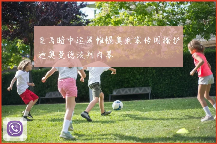 皇马暗中运筹帷幄奥利塞传闻掩护迪奥曼德谈判内幕