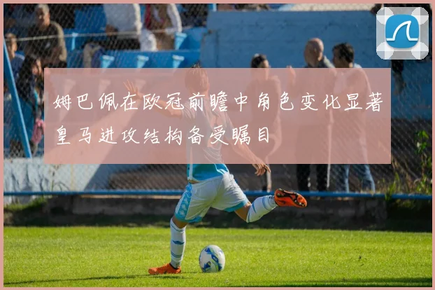姆巴佩在欧冠前瞻中角色变化显著皇马进攻结构备受瞩目