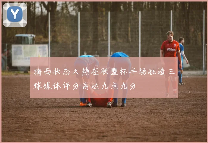 梅西状态火热在联盟杯半场独造三球媒体评分高达九点九分