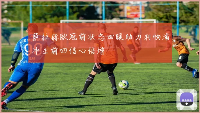 萨拉赫欧冠前状态回暖助力利物浦冲击前四信心倍增