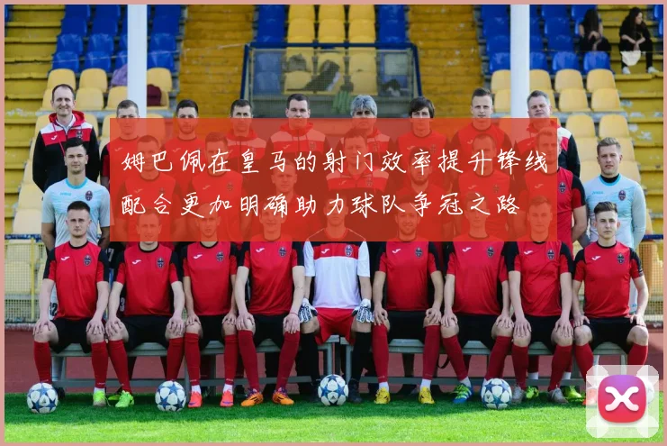 姆巴佩在皇马的射门效率提升锋线配合更加明确助力球队争冠之路