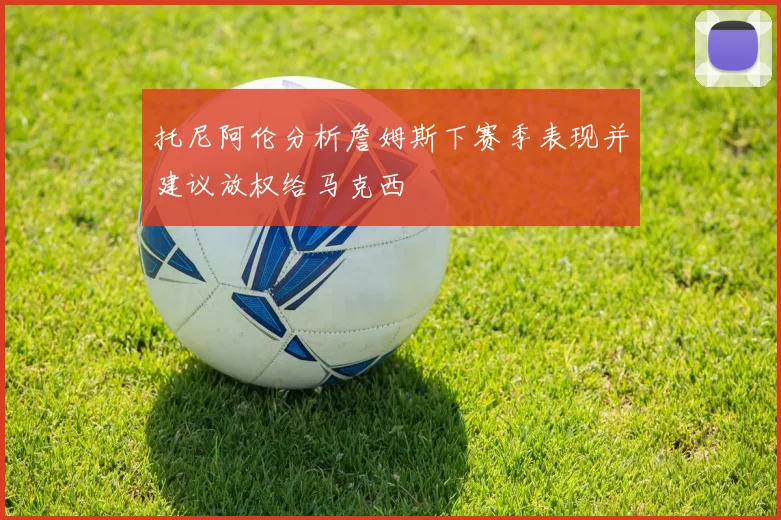 托尼阿伦分析詹姆斯下赛季表现并建议放权给马克西