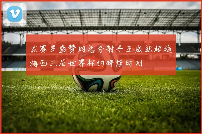 龙赛罗盛赞姆总夺射手王成就超越梅西三届世界杯的辉煌时刻