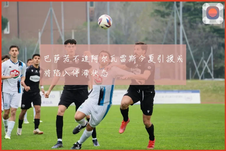 巴萨若不追阿尔瓦雷斯今夏引援或将陷入停滞状态